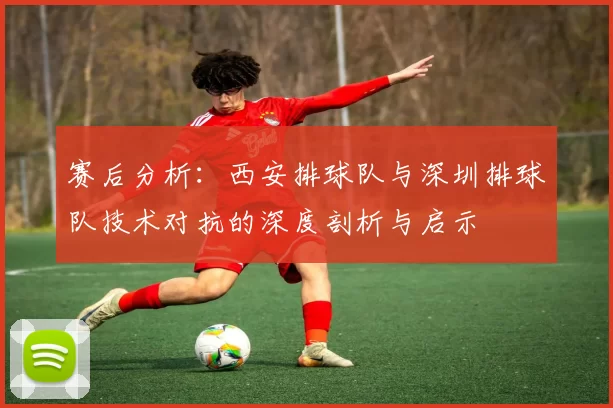赛后分析：西安排球队与深圳排球队技术对抗的深度剖析与启示