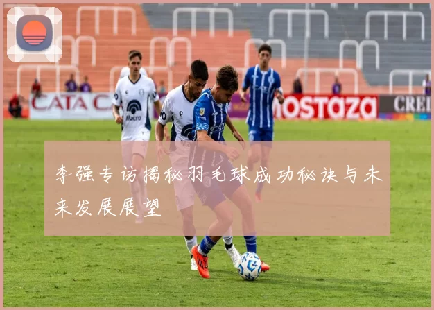 李强专访揭秘羽毛球成功秘诀与未来发展展望