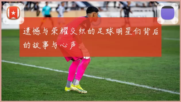 遗憾与荣耀交织的足球明星们背后的故事与心声