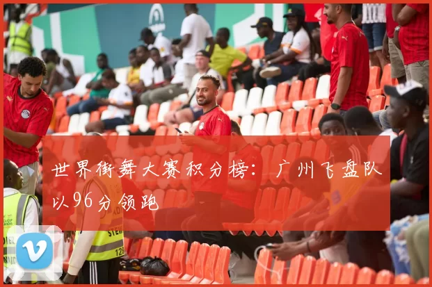 世界街舞大赛积分榜：广州飞盘队以96分领跑