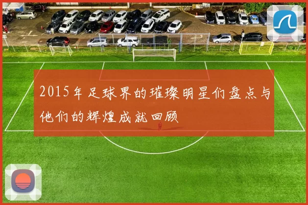 2015年足球界的璀璨明星们盘点与他们的辉煌成就回顾