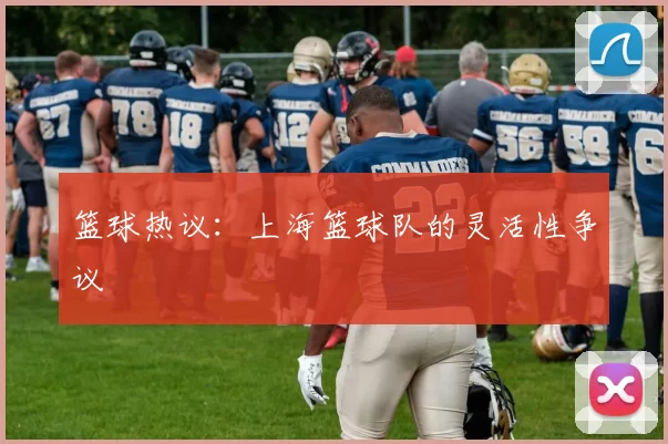 篮球热议：上海篮球队的灵活性争议